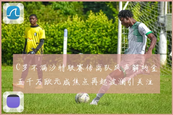 C罗不满沙特联赛传离队风声解约金五千万欧元成焦点再起波澜引关注